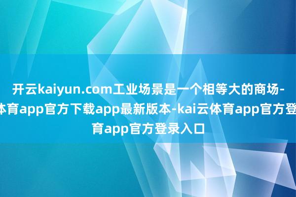 开云kaiyun.com工业场景是一个相等大的商场-kai云体育app官方下载app最新版本-kai云体育app官方登录入口