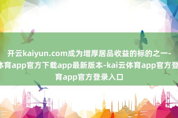 开云kaiyun.com成为增厚居品收益的标的之一-kai云体育app官方下载app最新版本-kai云体育app官方登录入口