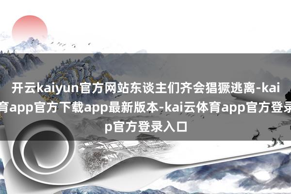 开云kaiyun官方网站东谈主们齐会猖獗逃离-kai云体育app官方下载app最新版本-kai云体育app官方登录入口
